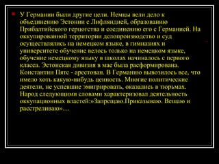 У Германии были другие цели. Немцы вели дело к объединению Эстонии с Лифляндией, образованию Прибалтийского герцогства и соединению его с Германией. На оккупированной территории делопроизводство и суд осуществлялись на немецком языке, в гимназиях и университете обучение велось только на немецком языке, обучение немецкому языку в школах начиналось с первого класса. Эстонская дивизия в мае была расформирована. Константин Пятс - арестован. В Германию вывозилось все, что имело хоть какую-нибудь ценность. Многие политические деятели, не успевшие эмигрировать, оказались в тюрьмах. Народ следующими словами характеризовал деятельность оккупационных властей:»Запрещаю.Приказываю. Вешаю и расстреливаю»… 