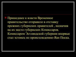 Пришедшее к власти Временное правительство отправило в отставку прежних губернских правителей , назначив на их место губернских Комиссаров. Комиссаром Эстляндской губернии впервые стал эстонец по происхождению-Яан Поска. 