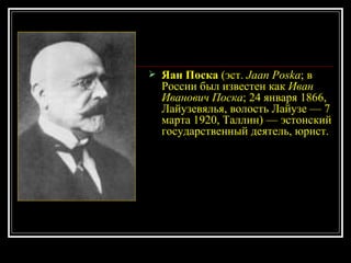 Яан Поска  (эст.  Jaan Poska ; в России был известен как  Иван Иванович Поска ; 24 января 1866, Лайузевялья, волость Лайузе — 7 марта 1920, Таллин) — эстонский государственный деятель, юрист. 