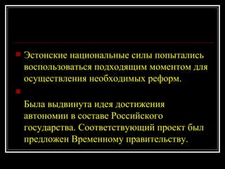 Эстонские национальные силы попытались воспользоваться подходящим моментом для осуществления необходимых реформ.  Была выдвинута идея достижения автономии в составе Российского государства. Соответствующий проект был предложен Временному правительству. 