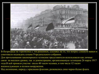В Петрограде не торопились с эти решением, ссылаясь на то, что вопрос слишком важен и советовали подождать созыва Учредительного собрания.  Для проталкивания законопроекта эстонские представители использовали как личные связи  на высшем уровне, так  и демонстрацию, организованную эстонцами 26 марта 1917 года.В ней приняли участие  около 40 тысяч человек, в том числе 12 тысяч военнослужащих в полном вооружении. Над колоннами, наряду с красными флагами, развевались сине-черно-белые флаги. 