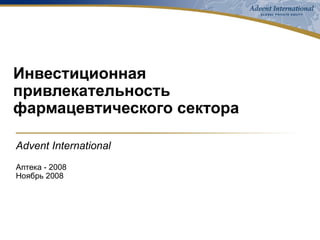 Инвестиционная привлекательность  фармацевтического сектора Advent International Аптека - 2008 Ноябрь 2008 