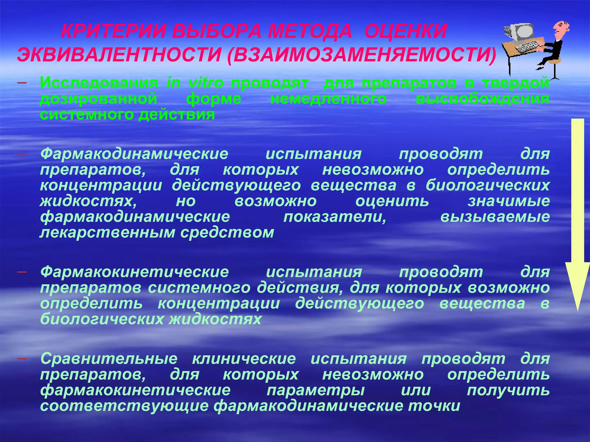 КРИТЕРИИ ВЫБОРА МЕТОДА  ОЦЕНКИ  ЭКВИВАЛЕНТНОСТИ (ВЗАИМОЗАМЕНЯЕМОСТИ) Исследования  in vitro   проводят  для препаратов в твердой дозированной форме немедленного высвобождения системного действия Фармакодинамические испытания проводят для препаратов, для которых невозможно определить концентрации действующего вещества в биологических жидкостях, но возможно оценить значимые фармакодинамические показатели, вызываемые лекарственным средством Фармакокинетические испытания проводят для препаратов системного действия, для которых возможно определить концентрации действующего вещества в биологических жидкостях Сравнительные клинические испытания проводят для препаратов, для которых невозможно определить фармакокинетические параметры или получить соответствующие фармакодинамические точки 