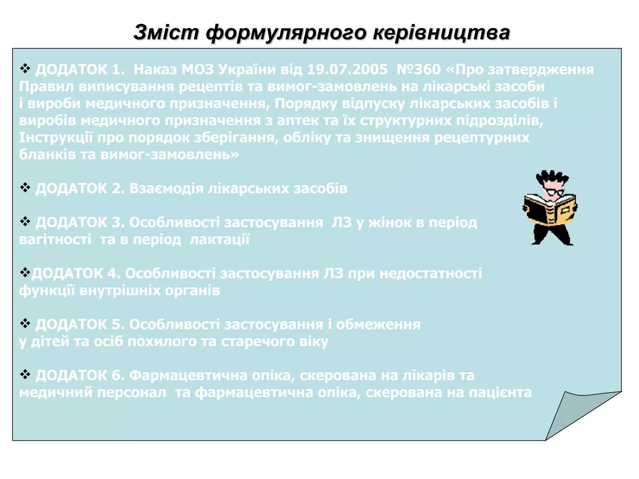 Зміст формулярного керівництва ДОДАТОК 1.  Наказ МОЗ України від 19.07.2005  №360 «Про затвердження  Правил виписування рецептів та вимог-замовлень на лікарські засоби  і вироби медичного призначення, Порядку відпуску лікарських засобів і  виробів медичного призначення з аптек та їх структурних підрозділів,  Інструкції про порядок зберігання, обліку та знищення рецептурних  бланків та вимог-замовлень»  ДОДАТОК 2. Взаємодія лікарських засобів ДОДАТОК 3. Особливості застосування  ЛЗ у жінок в період  вагітності  та в період  лактації ДОДАТОК 4. Особливості застосування ЛЗ при недостатності  функції внутрішніх органів  ДОДАТОК 5. Особливості застосування і обмеження  у дітей та осіб похилого та старечого віку ДОДАТОК 6. Фармацевтична опіка, скерована на лікарів та  медичний персонал  та фармацевтична опіка, скерована на пацієнта 