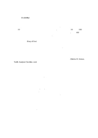 ◈ 확장성(Scalability)
자신의 웹사이트 트래픽 규모 및 증가추이를 감안하여 자신이 필요로 하는 충분한 규모의
트래픽과 페이지에 대응할 수 있는지 여부를 체크해야 한다. 초급 수준의 트래픽 분석툴은
하루 10 만회를 조금 넘는 페이지뷰에 대응할 수 있으며, 중간규모는 하루 10 만에서 100 만
정보의 페이뷰를 처리하기 위해서는 중간정도의 분석툴로 대응할 수 있고, 하루 100 만 페
이뷰를 넘을 경우에는 대규모의 솔루션이 필요하다.
◈ 사용의 편의성(Easy of Use)
데이터의 활용성을 해치지 않으면서도 사용하기가 편리해야 한다.
향후에 확장될 것으로 보이는 기능들
이들 트래픽 분석툴은 향후 다음과 같은 기능들을 기대할 수 있을 것이다.(Mariva H. Aviram,
Traffic Analysis Checklist, cnet)
◈ 동시에 몇 개의 사이트를 한번에 트랙킹 할 수 있는 능력
만약 여러 개의 사이트를 운영하고 있다면 이들 웹사이트의 트래픽을 동시에 분석할 수 있
는 능력을 보유하고 있으면 좋을 것이다.
◈ 다양한 종류의 데이터 결합
이론적으로 트래픽 데이터를 고객, 판매, 비즈니스 정보 등 웹사이트 밖에서 생성하는 정보
와 결합시키지 못할 이유가 없다. 이렇게 통합된 정보를 생성할 수 있다면 웹사이트 및 오
프라인 비즈니스를 더욱 효과적으로 결합시킬 수 있을 것이다.
◈ 모든 것을 하나의 패키지로 대응
가장 이상적인 트래픽 분석툴은 위에서 언급한 모든 특징들을 모두 갖추어 패키지 형태로
제공할 수 있는 제품일 것이다.
주요 트래픽분석 솔루션
웹트래픽을 분석하기 위한 솔루션을 제공하고 있는 업체들과 이들의 제품들을 보면 다음과
 