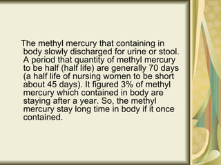 The methyl mercury that containing in body slowly discharged for urine or stool. A period that quantity of methyl mercury to be half (half life) are generally 70 days (a half life of nursing women to be short about 45 days). It figured 3% of methyl mercury which contained in body are staying after a year. So, the methyl mercury stay long time in body if it once contained.  