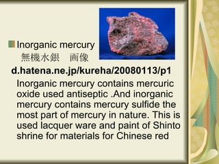 Inorganic mercury 無機水銀　画像 d.hatena.ne.jp/kureha/20080113/p1 Inorganic mercury contains mercuric oxide used antiseptic .And inorganic mercury contains mercury sulfide the most part of mercury in nature. This is used lacquer ware and paint of Shinto shrine for materials for Chinese red  
