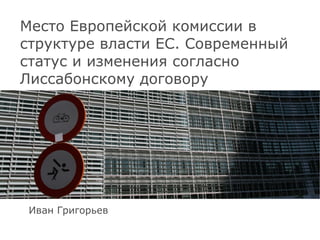 Место Европейской комиссии в структуре власти ЕС. Современный статус и изменения согласно Лиссабонскому договору Иван Григорьев 