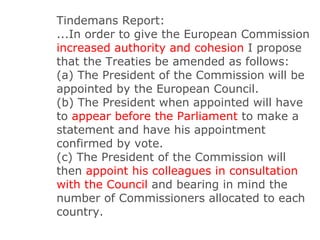 Tindemans Report: ...In order to give the European Commission  increased authority and cohesion  I propose that the Treaties be amended as follows: (a) The President of the Commission will be appointed by the European Council. (b) The President when appointed will have to  appear before the Parliament  to make a statement and have his appointment confirmed by vote. (c) The President of the Commission will then  appoint his colleagues in consultation with the Council  and bearing in mind the number of Commissioners allocated to each country. 