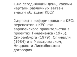 1.на сегодняшний день, какими чертами различных ветвей власти обладает КЕС? 2.проекты реформирования КЕС: перспективы КЕС как европейского правительства   в проектах Тиндеманса (1975), Спиренбурга (1979), Спинелли (1984) и в Маастрихтском, Ниццком и Лиссабонском договорах 