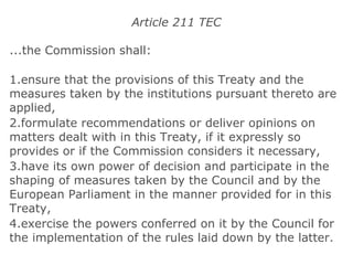 Article 211 TEC ...the Commission shall: 1.ensure that the provisions of this Treaty and the measures taken by the institutions pursuant thereto are applied, 2.formulate recommendations or deliver opinions on matters dealt with in this Treaty, if it expressly so provides or if the Commission considers it necessary, 3.have its own power of decision and participate in the shaping of measures taken by the Council and by the European Parliament in the manner provided for in this Treaty, 4.exercise the powers conferred on it by the Council for the implementation of the rules laid down by the latter. 