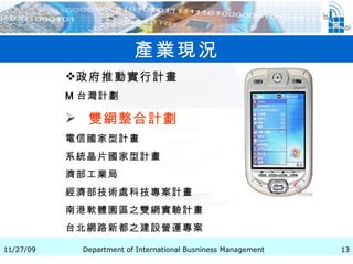 產業現況 政府推動實行計畫 M 台灣計劃   雙網整合計劃   電信國家型計畫   系統晶片國家型計畫 濟部工業局   經濟部技術處科技專案計畫 南港軟體園區之雙網實驗計畫   台北網路新都之建設營運專案   
