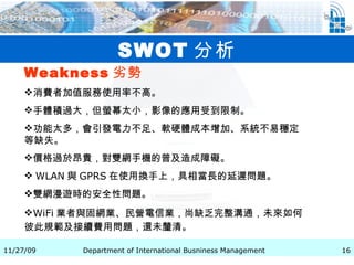 SWOT 分析 Weakness 劣勢   消費者加值服務使用率不高。 手體積過大，但螢幕太小，影像的應用受到限制。 功能太多，會引發電力不足、軟硬體成本增加、系統不易穩定等缺失。 價格過於昂貴，對雙網手機的普及造成障礙。 WLAN 與 GPRS 在使用換手上，具相當長的延遲問題。 雙網漫遊時的安全性問題。 WiFi 業者與固網業、民營電信業，尚缺乏完整溝通，未來如何彼此規範及接續費用問題，還未釐清。   