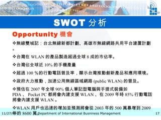 SWOT 分析 Opportunity 機會   無線雙城記：台北無線新都計劃、高雄市無線網路共用平台建置計劃。 台灣在 WLAN 的產品製造超過全球 8 成的市佔率。 台灣佔全球近 10% 的手機產量 超過 100 ％的行動電話普及率，顯示台灣推動創新產品和應用環境。 政府大力推動，加速公用無線區域網路 (public WLAN) 的普及。 預估在 2007 年全球 90% 個人筆記型電腦與手提式裝備如 PDA 、 Pocket PC 都將會內建支援 WLAN 、在 2009 年時 85% 行動電話將會內建支援 WLAN 。 WLAN 用戶也迅速的增加並預測將會從 2003 年的 500 萬暴增到 2009 年的 8600 萬。 