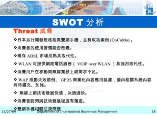 SWOT 分析 Threat 威脅   日本另行開發規格相異雙網手機，且有成功案例 (DoCoMo) 。 消費者的使用習慣能否改變。 現存 ADSL 市場成熟具取代性。 WLAN 可提供網路電話服務（ VOIP over WLAN ）具強烈取代性。 消費用戶在移動間無線寬頻上網需求不足。 WAP 推動失敗前例、 GPRS 商業化內容應用延遲，國內相關系統內容有待擴充、加強。 無線上網技術發展快速，汰換過快。 消費者認知與技術發展程度有落差。 雙網手機相關法規問題   