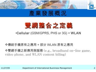 產業發展概況 雙網整合之定義 Cellular  (GSM/GPRS, PHS or 3G) +  WLAN   傳統手機原有之應用 + 部分 WLAN 原有之應用 雙網手機之新應用與服務 (e.g., broadband on-line game, video phone, and WLAN content billing)  