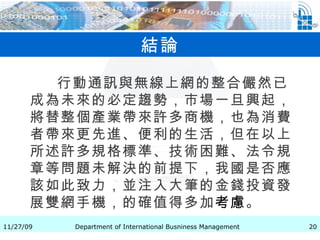 結論 行動通訊與無線上網的整合儼然已成為未來的必定趨勢，市場一旦興起，將替整個產業帶來許多商機，也為消費者帶來更先進、便利的生活，但在以上所述許多規格標準、技術困難、法令規章等問題未解決的前提下，我國是否應該如此致力，並注入大筆的金錢投資發展雙網手機，的確值得多加 考慮 。                      