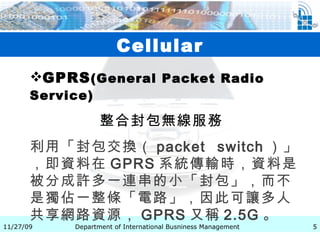 Cellular GPRS ( General Packet Radio Service)   整合封包無線服務   利用「封包交換（ packet switch ）」，即資料在 GPRS 系統傳輸時，資料是被分成許多一連串的小「封包」，而不是獨佔一整條「電路」，因此可讓多人共享網路資源， GPRS 又稱 2.5G 。 