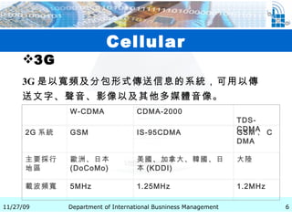 Cellular 3G 3G 是以寬頻及分包形式傳送信息的系統，可用以傳送文字、聲音、影像以及其他多媒體音像。   　 W-CDMA CDMA-2000 TDS-CDMA 2G 系統 GSM IS-95CDMA GSM 、 CDMA 主要採行地區 歐洲、日本 (DoCoMo) 美國、加拿大、韓國、日本 (KDDI) 大陸 載波頻寬 5MHz 1.25MHz 1.2MHz 