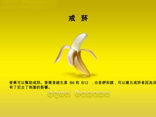 戒  菸   香蕉可以幫助戒菸。香蕉含維生素  B6 和  B12  ，也含鉀和鎂，可以複元戒菸者因為沒 有了尼古丁刺激的影響。 