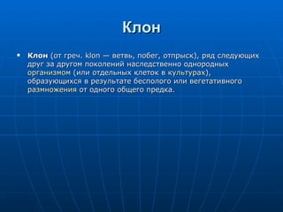 Клон Клон  (от греч. klon — ветвь, побег, отпрыск), ряд следующих друг за другом поколений наследственно однородных  организмом  (или отдельных клеток в  культурах ), образующихся в результате бесполого или вегетативного  размножения  от одного общего предка.  