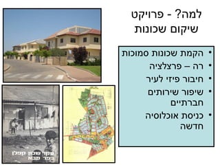 למה ? -  פרויקט שיקום שכונות הקמת שכונות סמוכות רה – פרצלציה חיבור פיזי לעיר שיפור שירותים חברתיים כניסת אוכלוסיה חדשה 
