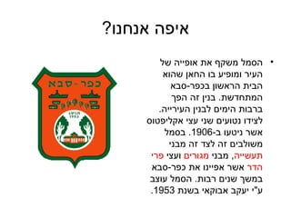 איפה אנחנו ? הסמל משקף את אופייה של העיר ומופיע בו החאן שהוא הבית הראשון בכפר - סבא המתחדשת .  בנין זה הפך ברבות הימים לבנין העירייה .  לצידו נטועים שני עצי אקליפטוס אשר ניטעו ב -1906.  בסמל משולבים זה לצד זה מבני  תעשייה ,  מבני  מגורים  ועצי  פרי הדר  אשר אפיינו את כפר - סבא במשך שנים רבות .  הסמל עוצב ע &quot; י יעקב אבוקאי בשנת  1953.  