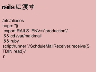rails に渡す /etc/aliases hoge: &quot;|(  export RAILS_ENV=amp;quot;productionamp;quot;   && cd /var/maidmail   && ruby script/runner amp;quot;SchduleMailReceiver.receive(STDIN.read)amp;quot; )&quot; 