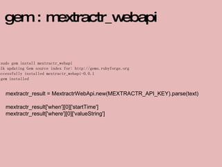 $ sudo gem install mextractr_webapi Bulk updating Gem source index for: http://gems.rubyforge.org Successfully installed mextractr_webapi-0.0.1 1 gem installed gem : mextractr_webapi mextractr_result = MextractrWebApi.new(MEXTRACTR_API_KEY).parse(text) mextractr_result['when'][0]['startTime'] mextractr_result['where'][0]['valueString'] 