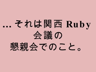... それは 関西 Ruby 会議 の 懇親会でのこと。 