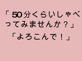 「 50 分くらいしゃべってみませんか？」 「よろこんで！」 