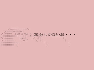 　 　 　　 　 　 ＿＿＿ _ 　　　　　　　／ :::::::::::::::: ＼ 　　　　 　／ ::::::─ 三三─＼ 　　　　／ ::::::::  （ ○）三（○）＼ 　　　　 |:::::::::::::::::::: （ __ 人 __ ） ::::  　 | 　　＿＿＿＿＿＿＿ _ 　 　　 ＼ ::::::::: 　 　 |r┬-|  　  , ／　 .| | 　　　　　　　　　　 | 　　　　ノ :::::::::::: 　　 ` ー '´ 　　　＼　 | | 　　　　　　　　　　 | 　 ／ ::::::::::::::::::::: 　　 　 　 　　 　　  | | 　　　　　　　　　　 | 　 |:::::::::::::::::  ｌ 　　 　 　 　 　　　　　 | | 　　　　　　　　　　 | 20 分しかないお・・・ 