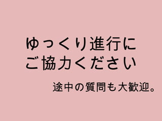 ゆっくり進行に ご協力ください 途中の質問も大歓迎。 