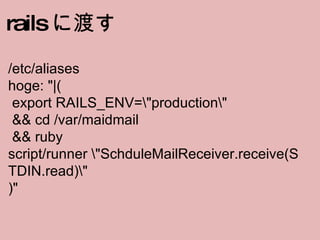 rails に渡す /etc/aliases hoge: "|(  export RAILS_ENV=\"production\"   && cd /var/maidmail   && ruby script/runner \"SchduleMailReceiver.receive(STDIN.read)\" )" 