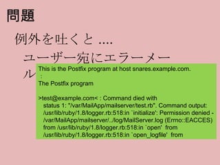 問題 例外を吐くと .... This is the Postfix program at host snares.example.com. ： The Postfix program >test@example.com< : Command died with status 1: "/var/MailApp/mailserver/test.rb". Command output: /usr/lib/ruby/1.8/logger.rb:518:in `initialize': Permission denied - /var/MailApp/mailserver/../log/MailServer.log (Errno::EACCES) from /usr/lib/ruby/1.8/logger.rb:518:in `open'  from /usr/lib/ruby/1.8/logger.rb:518:in `open_logfile'  from ユーザー宛にエラーメール 
