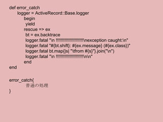 def error_catch logger = ActiveRecord::Base.logger 　　　 begin yield 　　　 rescue => ex bt = ex.backtrace logger.fatal "\n !!!!!!!!!!!!!!!!!!!!!!\nexception caught:\n" logger.fatal "#{bt.shift}: #{ex.message} (#{ex.class})" logger.fatal bt.map{|s| "\tfrom #{s}"}.join("\n") logger.fatal "\n !!!!!!!!!!!!!!!!!!!!!!\n\n" 　　　 end end error_catch{ 普通の処理 } 