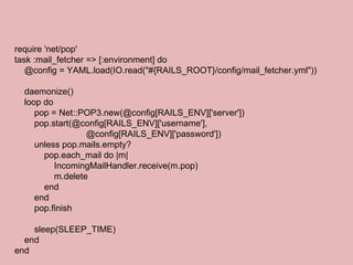 require 'net/pop' task :mail_fetcher => [:environment] do @config = YAML.load(IO.read("#{RAILS_ROOT}/config/mail_fetcher.yml")) daemonize() loop do pop = Net::POP3.new(@config[RAILS_ENV]['server']) pop.start(@config[RAILS_ENV]['username'],  @config[RAILS_ENV]['password']) unless pop.mails.empty? pop.each_mail do |m| IncomingMailHandler.receive(m.pop) m.delete end end pop.finish sleep(SLEEP_TIME) end end 