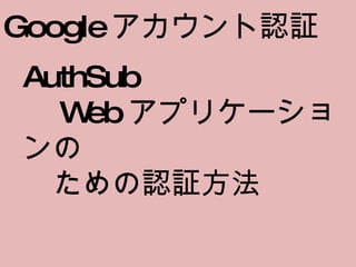 Google アカウント認証 AuthSub 　 Web アプリケーションの 　ための認証方法 　 