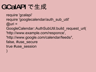 require 'gcalapi' require 'googlecalendar/auth_sub_util' @uri = GoogleCalendar::AuthSubUtil.build_request_url( 'http://www.example.com/responce',  'http://www.google.com/calendar/feeds/', false, #use_secure true #use_session )   GCalAPI で生成 