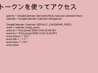 トークンを使ってアクセス gserver = GoogleCalendar::ServiceAuthSub.new(user.calendarToken) calendar = GoogleCalendar::Calendar.new(gserver,  　  GoogleCalendar::Calendar::DEFAULT_CALENDAR_FEED) event = calendar.create_event event.st = Time.parse("2008-12-04 22:46:39") event.en = Time.parse("2008-12-04 23:46:39") event.where = " 場所 " event.title = " 予定 " event.desc =" 詳細 " event.save! 