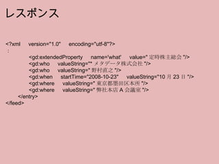 <?xml 　 version="1.0" 　 encoding="utf-8"?> ： 　　　　 <gd:extendedProperty 　 name='what' 　 value=" 定時株主総会 "/> 　　　　 <gd:who 　 valueString="* メタデータ株式会社 "/> 　　　　 <gd:who 　 valueString=" 野村直之 "/> 　　　　 <gd:when 　 startTime="2008-10-23" 　 valueString="10 月 23 日 "/> 　　　　 <gd:where 　 valueString=" 東京都墨田区本所 "/> 　　　　 <gd:where 　 valueString=" 弊社本店 A 会議室 "/> 　　 </entry> </feed> レスポンス 