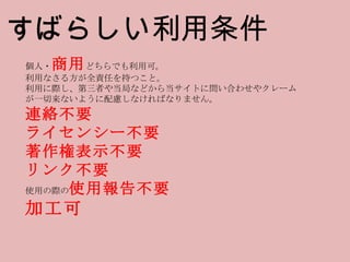 個人・ 商用 どちらでも利用可。 利用なさる方が全責任を持つこと。 利用に際し、第三者や当局などから当サイトに問い合わせやクレームが一切来ないように配慮しなければなりません。 連絡不要 ライセンシー不要 著作権表示不要 リンク不要 使用の際の 使用報告不要 加工可 すばらしい利用条件 