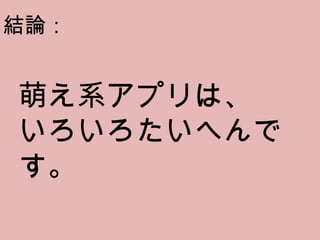 萌え系アプリは、 いろいろたいへんです。 結論： 