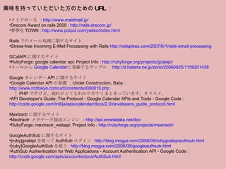 メイドめーる  :  http://www.maidmail.jp/ Drecom Award on rails 2008 :  http://rails.drecom.jp/ 夢夢色 TOWN :  http://www.poipoi.com/yakko/index.html   Rails でのメール処理に関するサイト Stress-free Incoming E-Mail Processing with Rails  http://railspikes.com/2007/6/1/rails-email-processing   GCalAPI に関するサイト RubyForge: google calendar api: Project Info :  http://rubyforge.org/projects/gcalapi/ メールから Google Calendar に登録するサンプル　 http://d.hatena.ne.jp/zorio/20060925/1159201438   Google カレンダー API に関するサイト Google Calendar API の基礎  : Under Construction, Baby :  http://www.rcdtokyo.com/ucb/contents/i000815.php 　↑ PHP ですけど、流れがとてもわかりやすくまとまっています。オススメ。 API Developer's Guide: The Protocol - Google Calendar APIs and Tools - Google Code :  http://code.google.com/intl/ja/apis/calendar/docs/2.0/developers_guide_protocol.html   Mextractr に関するサイト Mextractr  メタデータ抽出エンジン  :  http://api.emetadata.net/doc RubyForge: mextractr_webapi: Project Info :  http://rubyforge.org/projects/mextractr/   GoogleAuthSub に関するサイト [ruby]gcalapi を使って AuthSub ログイン  http://blog.mogya.com/2008/09/rubygcalapiauthsub.html [ruby]GoogleAuthSub を使う  http://blog.mogya.com/2008/09/googleauthsub.html AuthSub Authentication for Web Applications - Account Authentication API - Google Code :  http://code.google.com/apis/accounts/docs/AuthSub.html 興味を持っていただいた方のための URL ： 