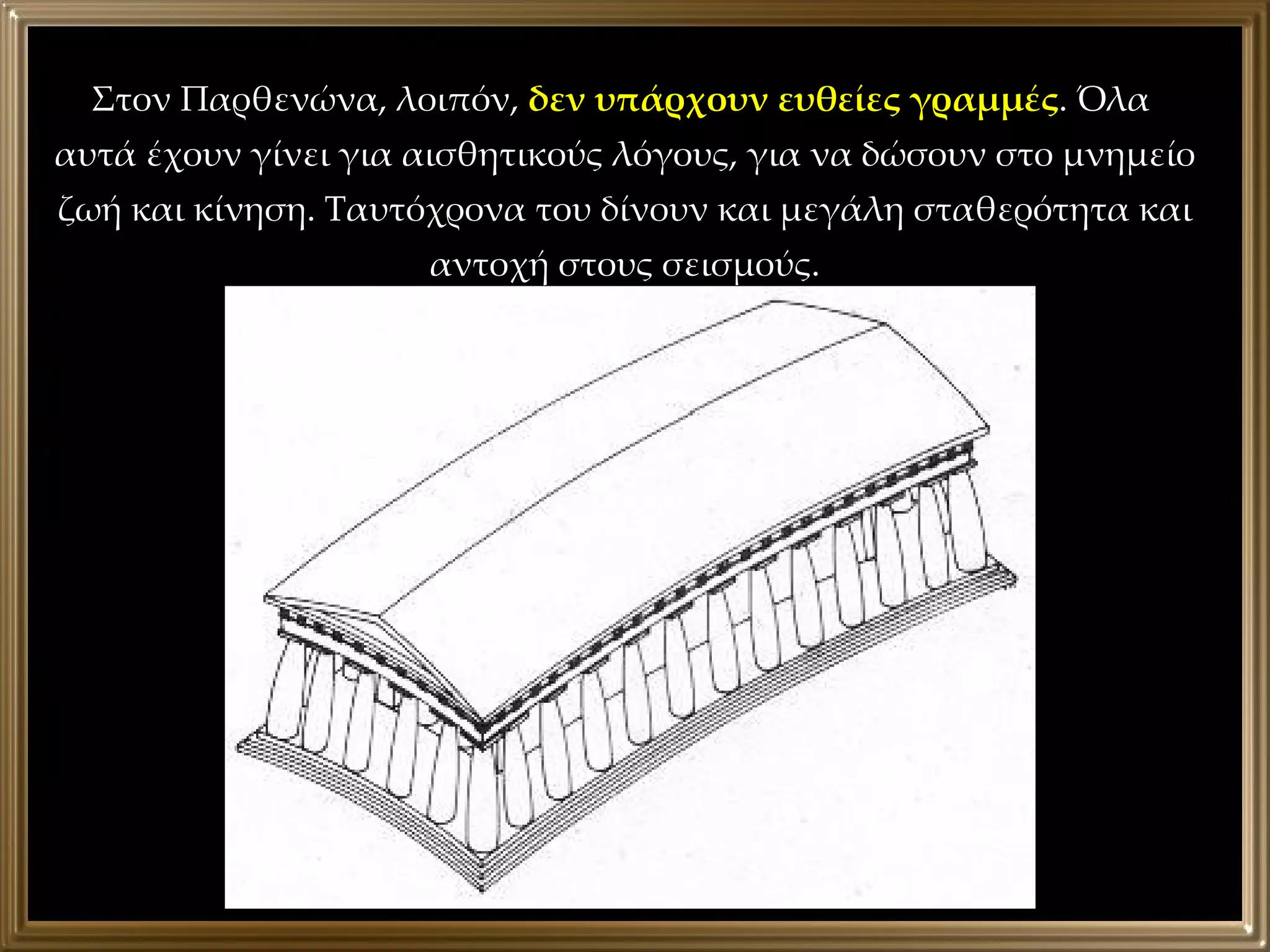 Στον Παρθενώνα, λοιπόν,  δεν υπάρχουν ευθείες γραμμές . Όλα  αυτά έχουν γίνει για αισθητικούς λόγους, για να δώσουν στο μνημείο ζωή και κίνηση. Ταυτόχρονα του δίνουν και μεγάλη σταθερότητα και αντοχή στους σεισμούς. 