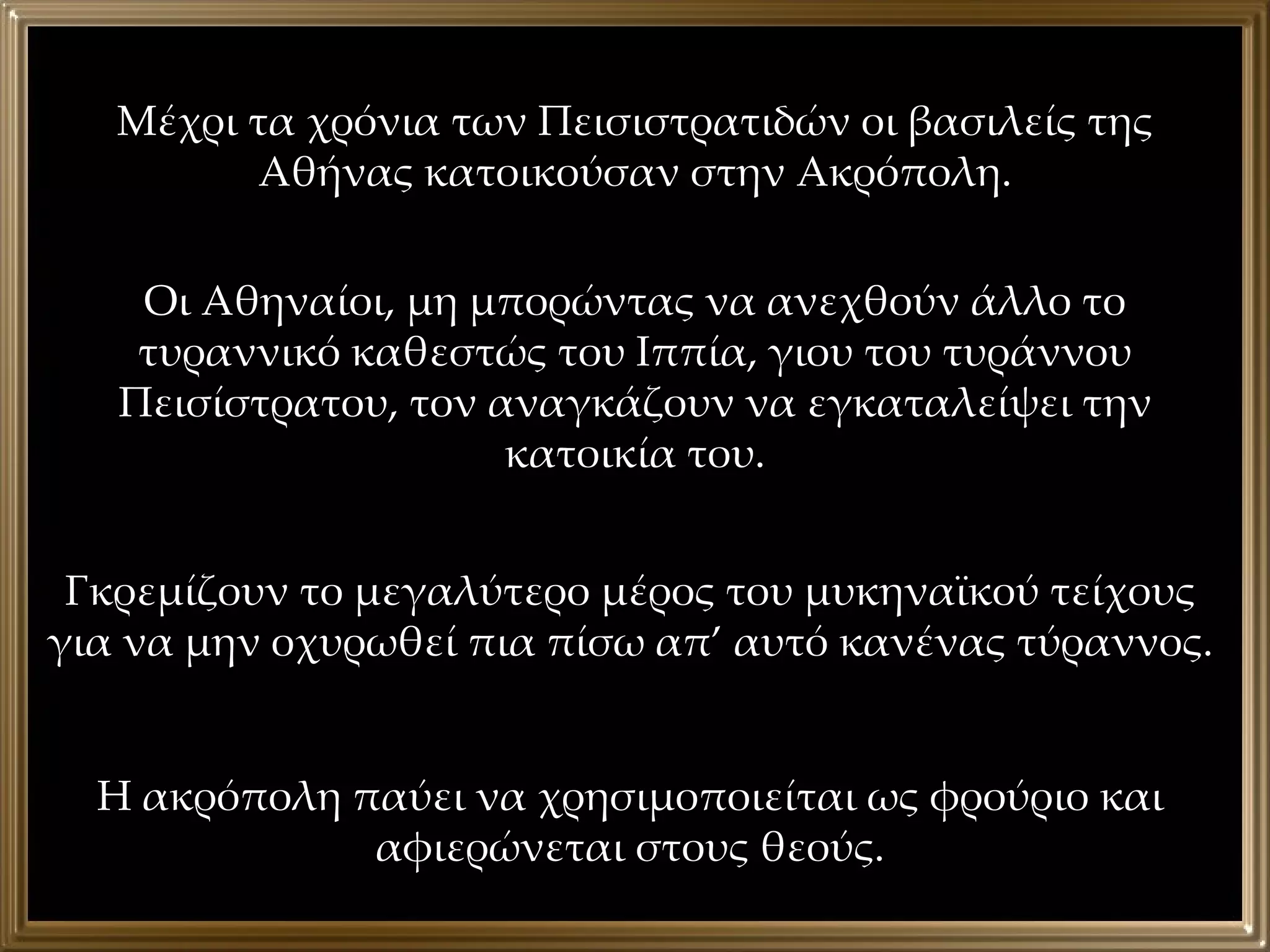 Μέχρι τα χρόνια των Πεισιστρατιδών οι βασιλείς της Αθήνας κατοικούσαν στην Ακρόπολη. Οι Αθηναίοι, μη μπορώντας να ανεχθούν άλλο το τυραννικό καθεστώς του Ιππία, γιου του τυράννου Πεισίστρατου, τον αναγκάζουν να εγκαταλείψει την κατοικία του. Γκρεμίζουν το μεγαλύτερο μέρος του μυκηναϊκού τείχους για να μην οχυρωθεί πια πίσω απ’ αυτό κανένας τύραννος. Η ακρόπολη παύει να χρησιμοποιείται ως φρούριο και αφιερώνεται στους θεούς. 