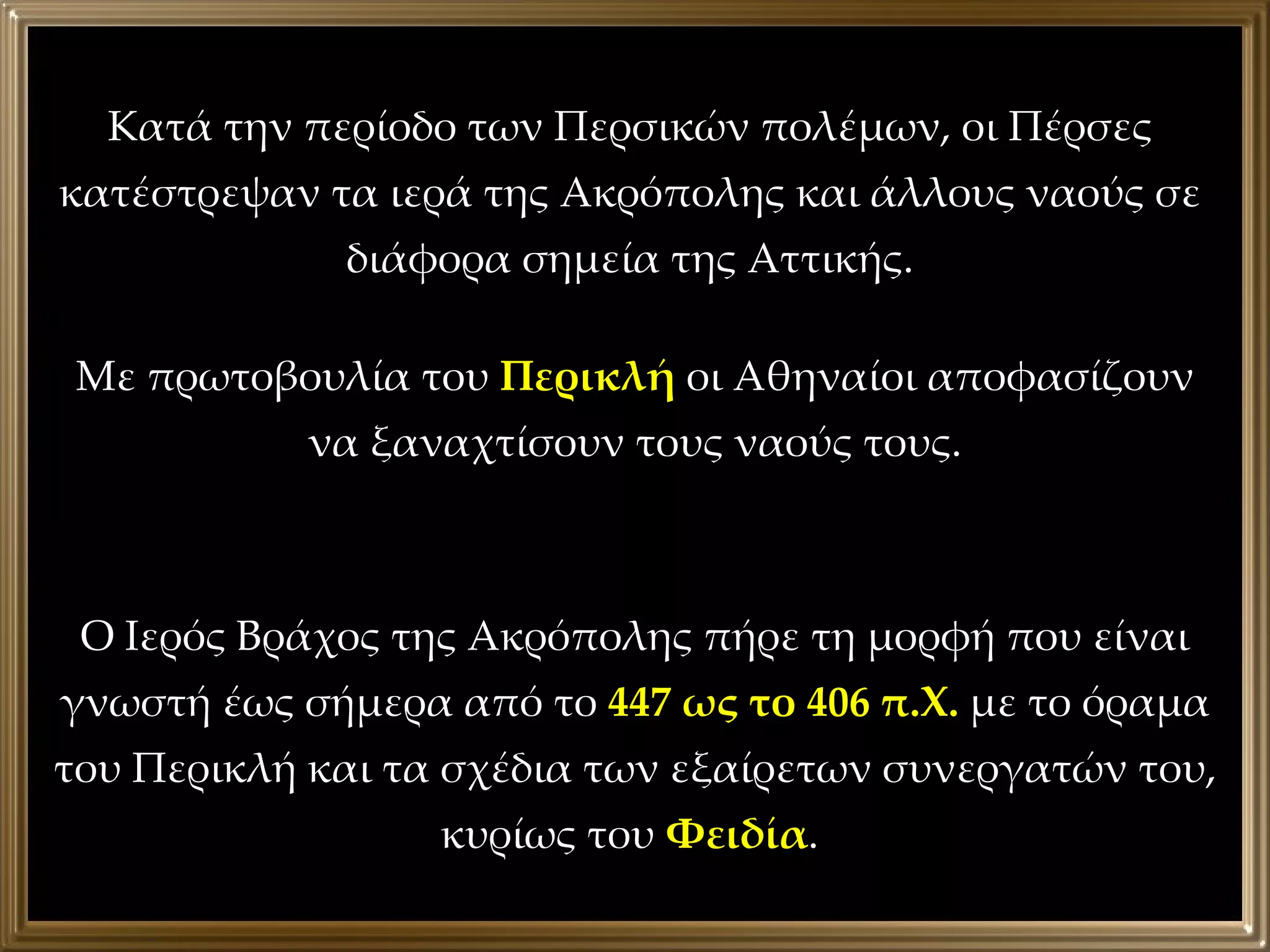 Κατά την περίοδο των Περσικών πολέμων, οι Πέρσες κατέστρεψαν τα ιερά της Ακρόπολης και άλλους ναούς σε διάφορα σημεία της Αττικής. Με πρωτοβουλία του  Περικλή  οι Αθηναίοι αποφασίζουν να ξαναχτίσουν τους ναούς τους. Ο Ιερός Βράχος της Ακρόπολης πήρε τη μορφή που είναι γνωστή έως σήμερα από το  447 ως το 406 π.Χ.  με το όραμα του Περικλή και τα σχέδια των εξαίρετων συνεργατών του, κυρίως του  Φειδία .  