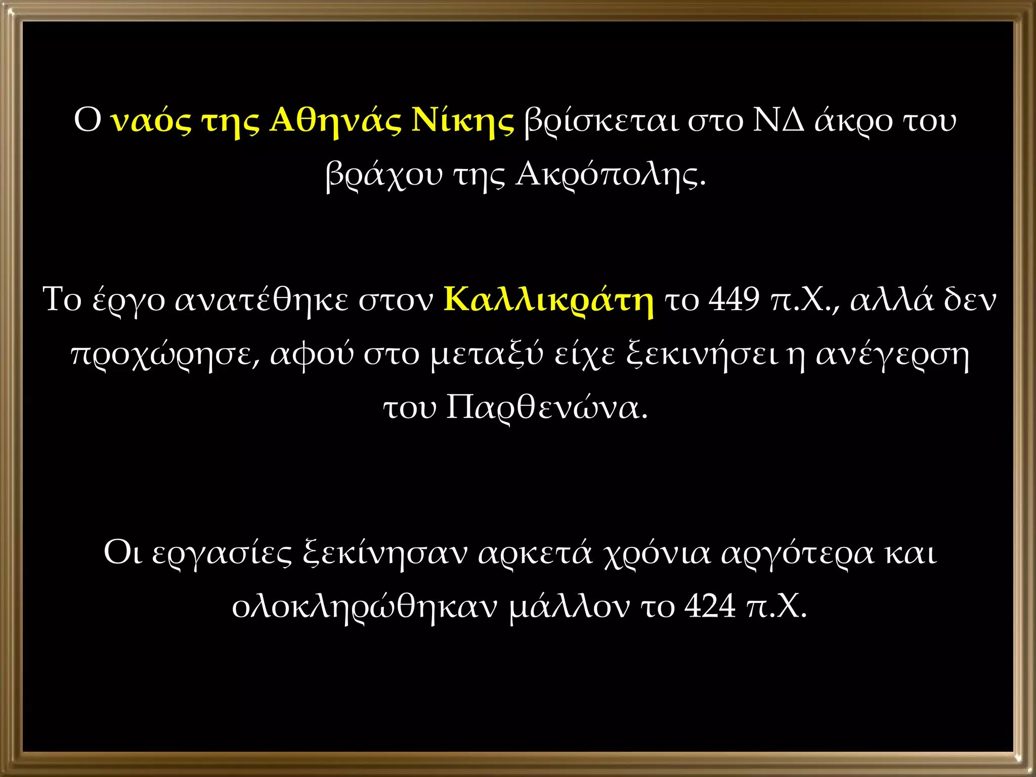 Ο  ναός της Αθηνάς Νίκης  βρίσκεται στο ΝΔ άκρο του βράχου της Ακρόπολης. Το έργο ανατέθηκε στον  Καλλικράτη  το 449 π.Χ., αλλά δεν προχώρησε, αφού στο μεταξύ είχε ξεκινήσει η ανέγερση του Παρθενώνα.  Οι εργασίες ξεκίνησαν αρκετά χρόνια αργότερα και ολοκληρώθηκαν μάλλον το 424 π.Χ. 