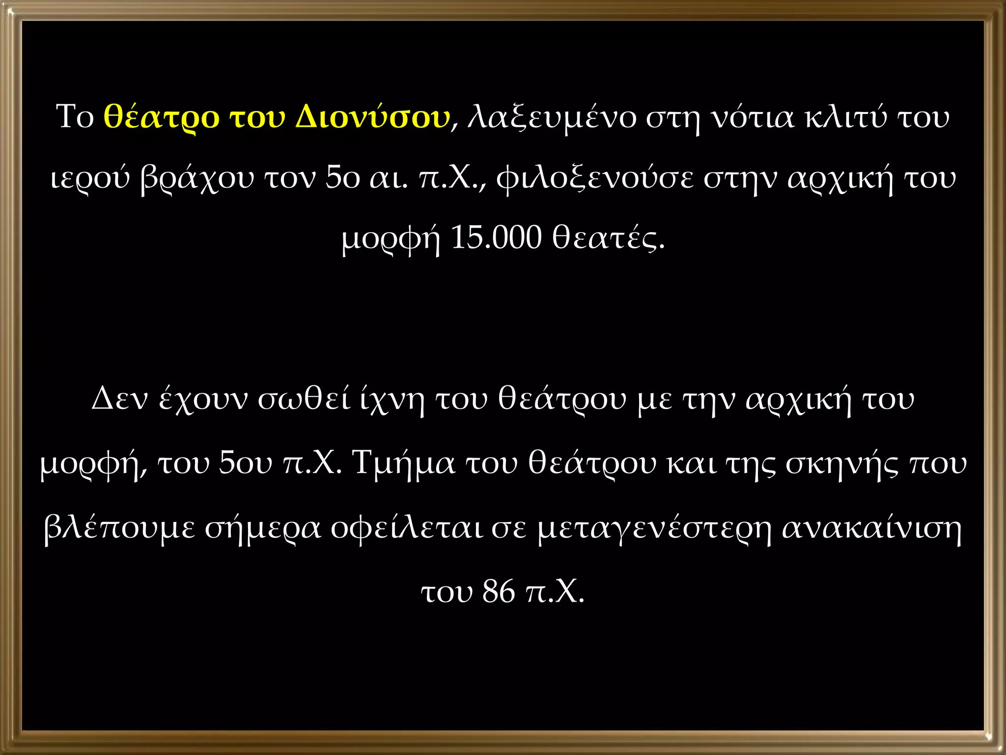 Το  θέατρο του Διονύσου , λαξευμένο στη νότια κλιτύ του ιερού βράχου τον 5ο αι. π.Χ., φιλοξενούσε στην αρχική του μορφή 15.000 θεατές. Δεν έχουν σωθεί ίχνη του θεάτρου με την αρχική του μορφή, του 5ου π.Χ. Τμήμα του θεάτρου και της σκηνής που βλέπουμε σήμερα οφείλεται σε μεταγενέστερη ανακαίνιση του 86 π.Χ. 