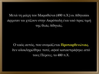 Μετά τη μάχη του Μαραθώνα (490 π.Χ.) οι Αθηναίοι άρχισαν να χτίζουν στην Ακρόπολη ένα ναό προς τιμή της θεάς Αθηνάς. Ο ναός αυτός, που ονομάζεται  Προπαρθενώνας , δεν ολοκληρώθηκε ποτέ, αφού καταστράφηκε από τους Πέρσες, το 480 π.Χ. 